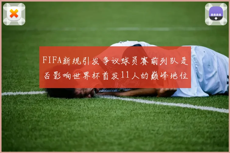 FIFA新规引发争议球员赛前列队是否影响世界杯首发11人的巅峰地位