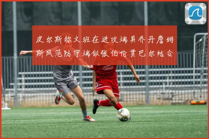 皮尔斯称文班在进攻端具乔丹詹姆斯风范防守端似张伯伦贾巴尔结合