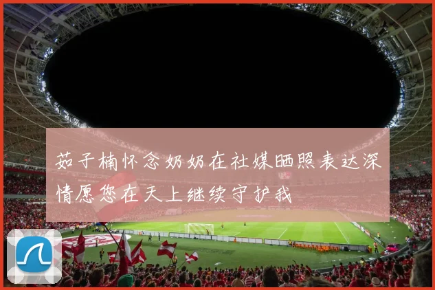 茹子楠怀念奶奶在社媒晒照表达深情愿您在天上继续守护我