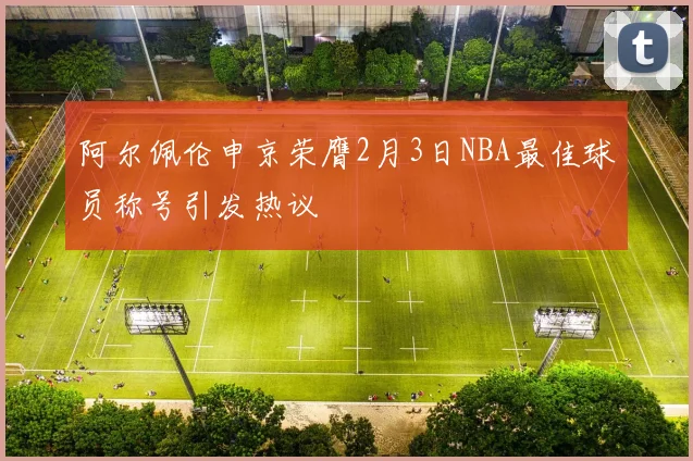 阿尔佩伦申京荣膺2月3日NBA最佳球员称号引发热议