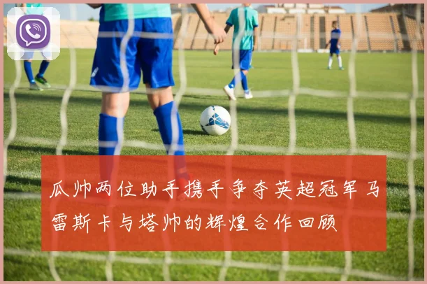 瓜帅两位助手携手争夺英超冠军马雷斯卡与塔帅的辉煌合作回顾