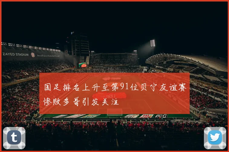 国足排名上升至第91位贝宁友谊赛惨败多哥引发关注