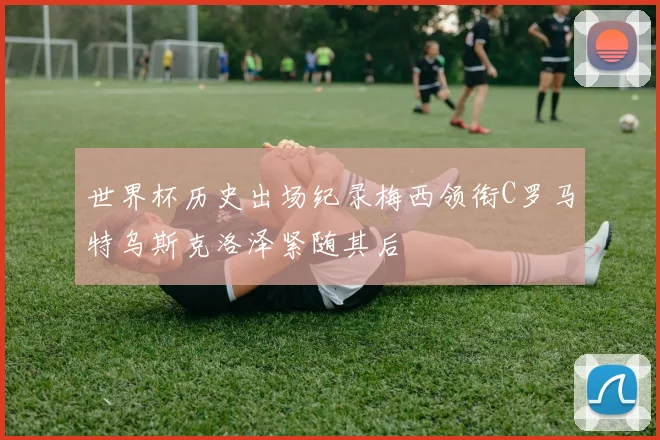 世界杯历史出场纪录梅西领衔C罗马特乌斯克洛泽紧随其后