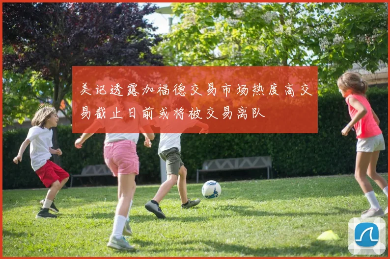 美记透露加福德交易市场热度高交易截止日前或将被交易离队