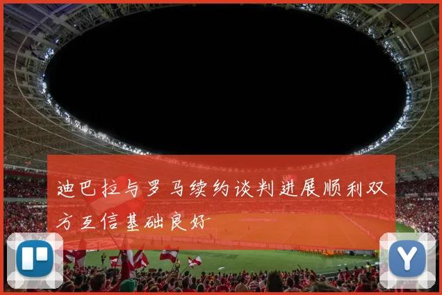 迪巴拉与罗马续约谈判进展顺利双方互信基础良好