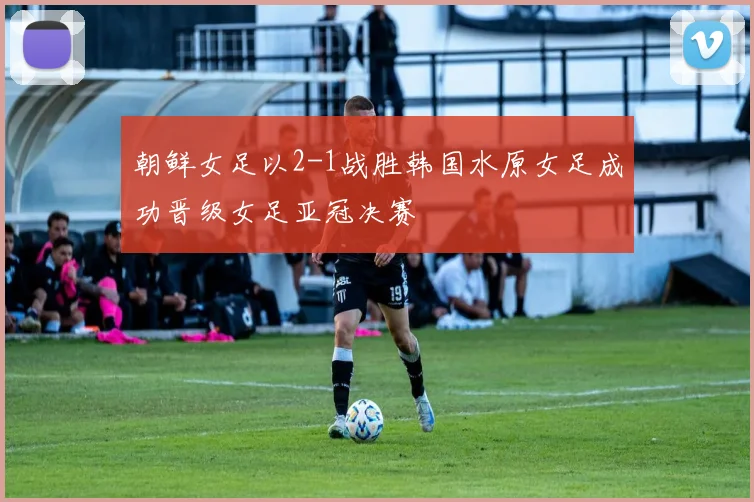 朝鲜女足以2-1战胜韩国水原女足成功晋级女足亚冠决赛