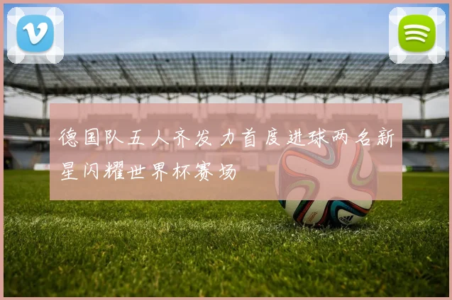 德国队五人齐发力首度进球两名新星闪耀世界杯赛场
