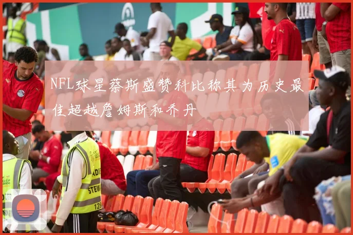 NFL球星蔡斯盛赞科比称其为历史最佳超越詹姆斯和乔丹
