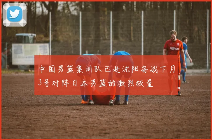 中国男篮集训队已赴沈阳备战下月3号对阵日本男篮的激烈较量