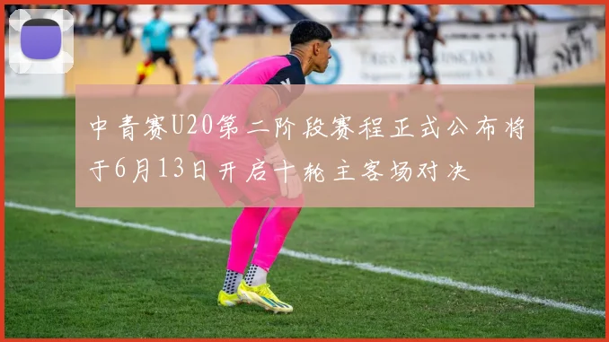 中青赛U20第二阶段赛程正式公布将于6月13日开启十轮主客场对决