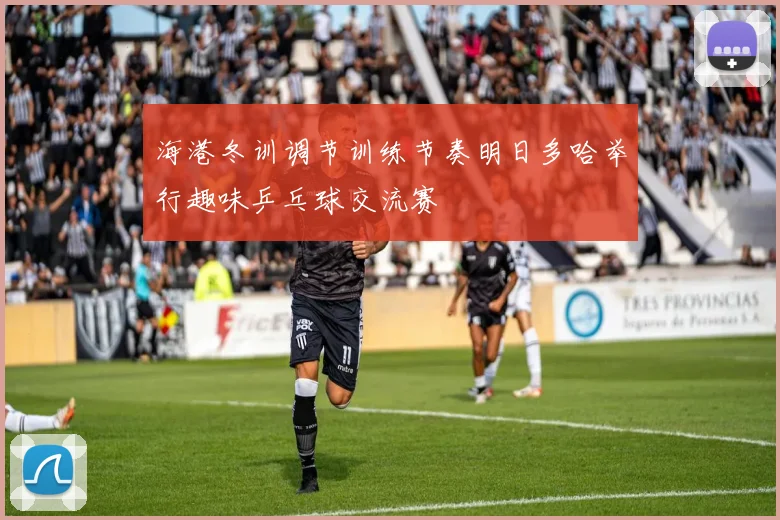 海港冬训调节训练节奏明日多哈举行趣味乒乓球交流赛