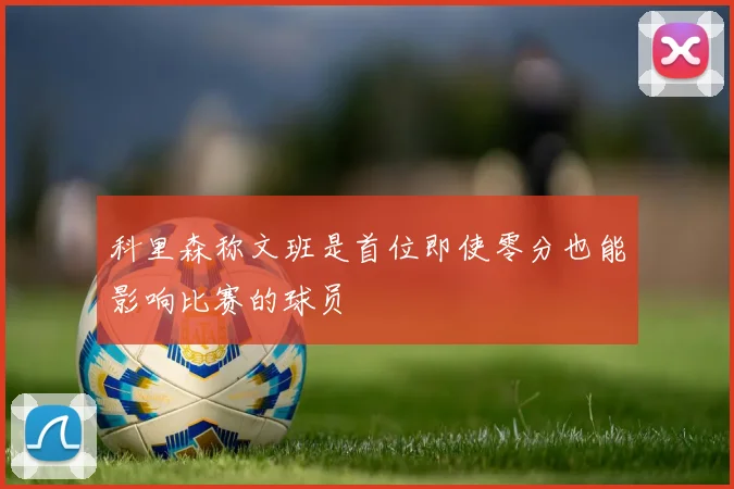 科里森称文班是首位即使零分也能影响比赛的球员