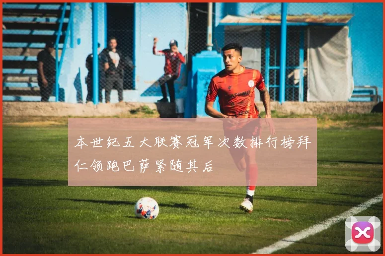 本世纪五大联赛冠军次数排行榜拜仁领跑巴萨紧随其后