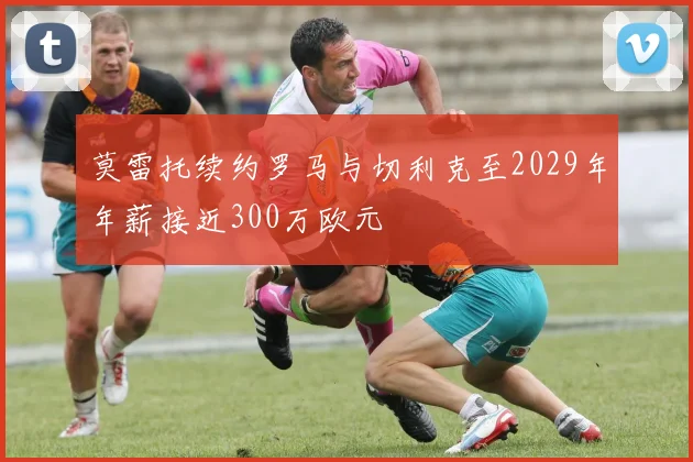莫雷托续约罗马与切利克至2029年年薪接近300万欧元