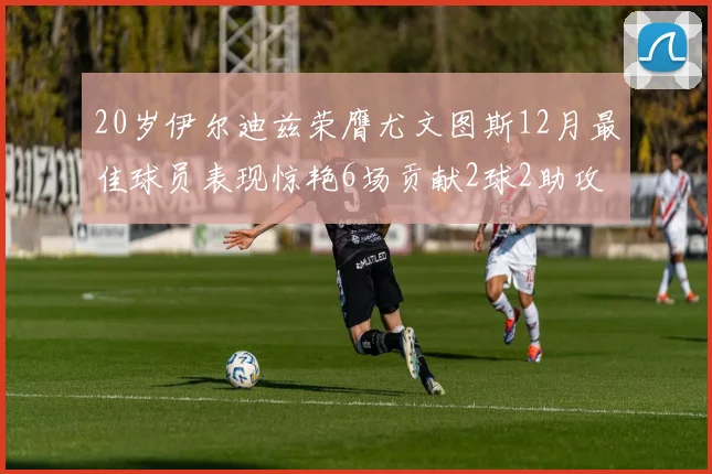 20岁伊尔迪兹荣膺尤文图斯12月最佳球员表现惊艳6场贡献2球2助攻