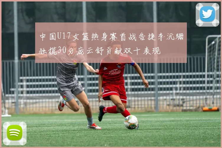 中国U17女篮热身赛首战告捷李沅珊独揽30分庞云舒贡献双十表现