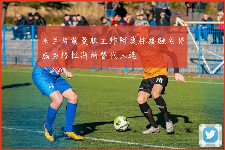 米兰与前曼联主帅阿莫林接触或将成为格拉斯纳替代人选