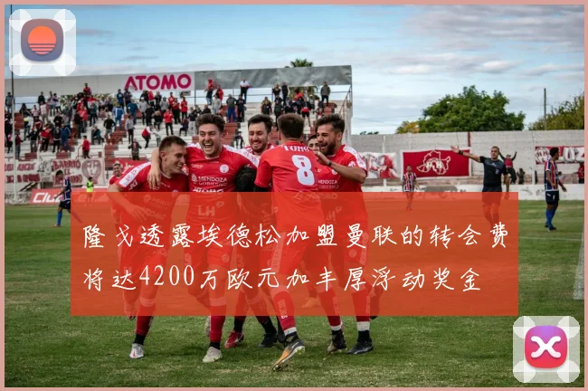 隆戈透露埃德松加盟曼联的转会费将达4200万欧元加丰厚浮动奖金
