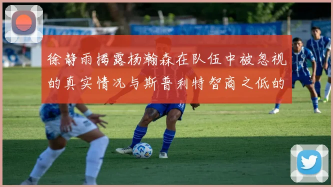 徐静雨揭露杨瀚森在队伍中被忽视的真实情况与斯普利特智商之低的尴尬真相