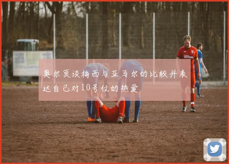 奥尔莫谈梅西与亚马尔的比较并表达自己对10号位的热爱