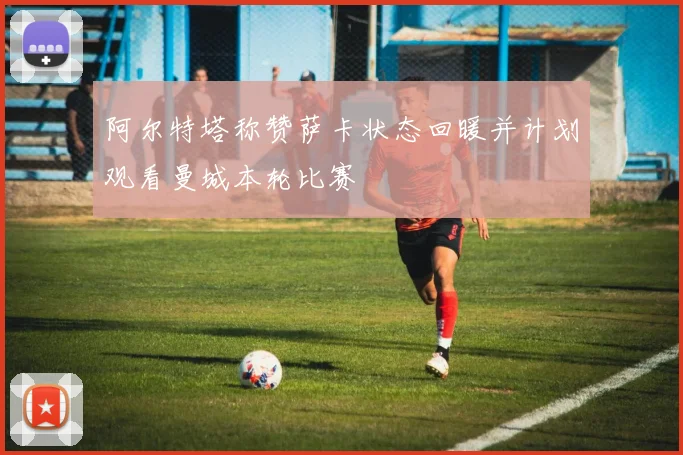 阿尔特塔称赞萨卡状态回暖并计划观看曼城本轮比赛