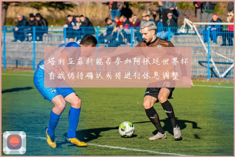 塔利亚菲科能否参加阿根廷世界杯首战仍待确认或将进行休息调整