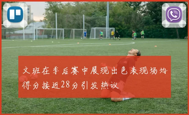 文班在季后赛中展现出色表现场均得分接近28分引发热议