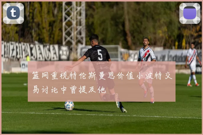 篮网重视特伦斯曼恩价值小波特交易讨论中曾提及他