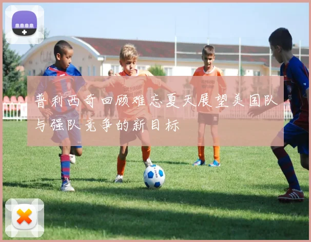 普利西奇回顾难忘夏天展望美国队与强队竞争的新目标