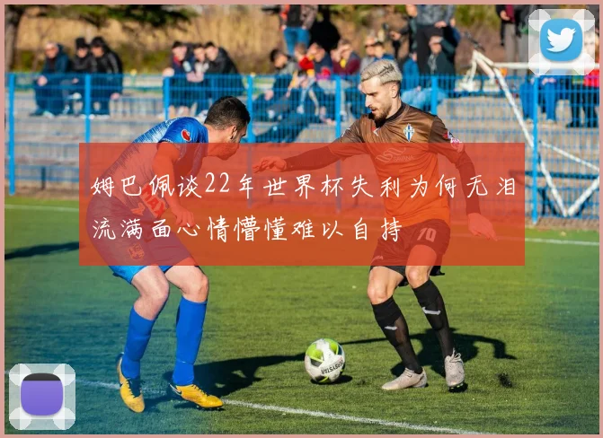 姆巴佩谈22年世界杯失利为何无泪流满面心情懵懂难以自持
