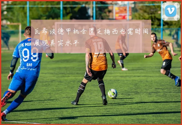瓦希谈德甲机会匮乏梅西也需时间展现真实水平
