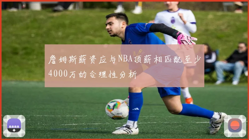 詹姆斯薪资应与NBA顶薪相匹配至少4000万的合理性分析