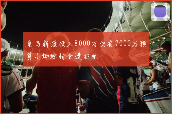 皇马新援投入8000万仍有7000万预算小蜘蛛转会遭拒绝