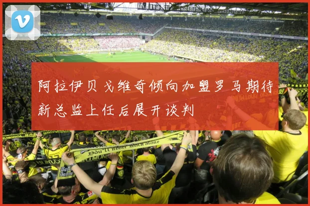 阿拉伊贝戈维奇倾向加盟罗马期待新总监上任后展开谈判