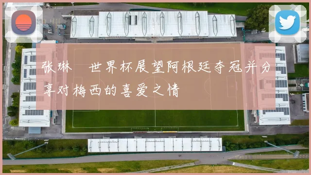 张琳芃世界杯展望阿根廷夺冠并分享对梅西的喜爱之情